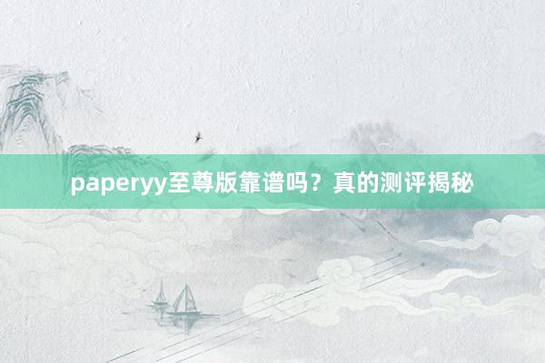 paperyy至尊版靠谱吗?真的测评揭秘