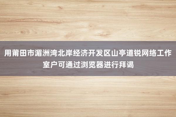 用莆田市湄洲湾北岸经济开发区山亭道锐网络工作室户可通过浏览器进行拜谒