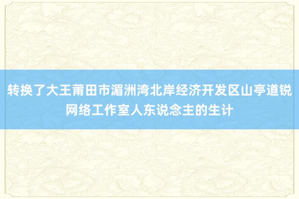 转换了大王莆田市湄洲湾北岸经济开发区山亭道锐网络工作室人东说念主的生计