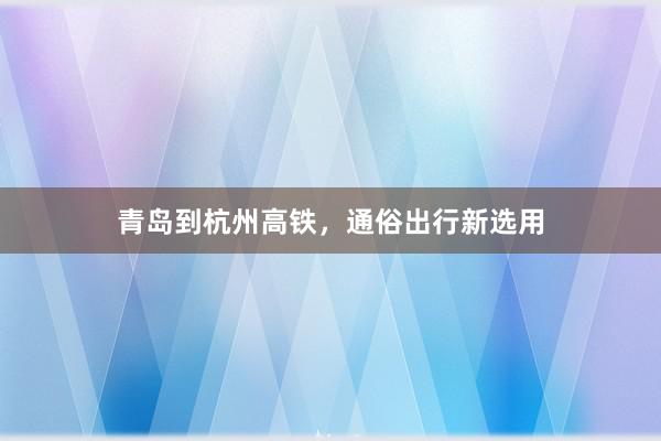 青岛到杭州高铁，通俗出行新选用